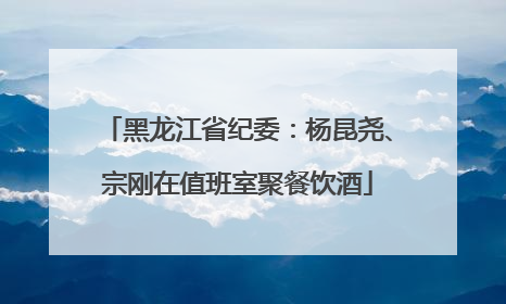 黑龙江省纪委：杨昆尧、宗刚在值班室聚餐饮酒