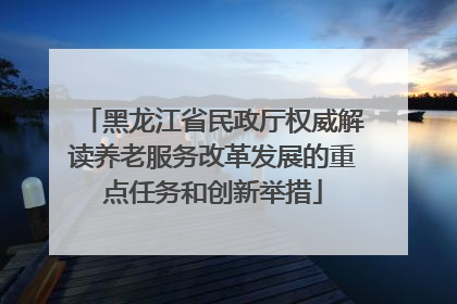 黑龙江省民政厅权威解读养老服务改革发展的重点任务和创新举措