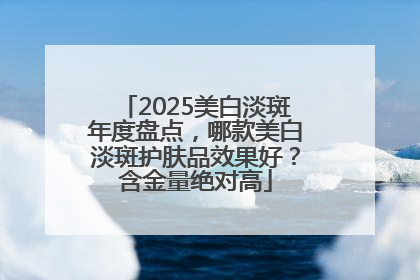 2025美白淡斑年度盘点，哪款美白淡斑护肤品效果好？含金量绝对高